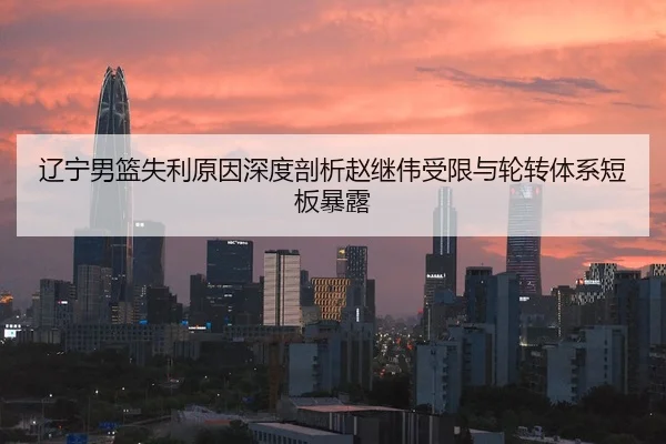 辽宁男篮失利原因深度剖析赵继伟受限与轮转体系短板暴露