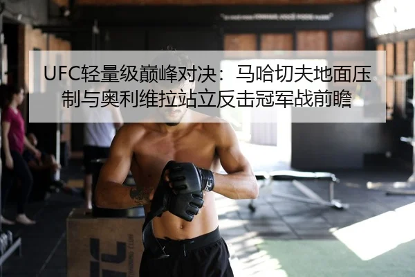 UFC轻量级巅峰对决：马哈切夫地面压制与奥利维拉站立反击冠军战前瞻
