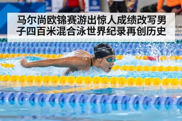 马尔尚欧锦赛游出惊人成绩改写男子四百米混合泳世界纪录再创历史